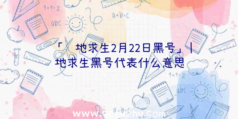 「绝地求生2月22日黑号」|绝地求生黑号代表什么意思